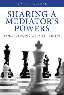 Sharing a Mediator's Powers: Effective Advocacy in Settlement - Dwight Golann - cover