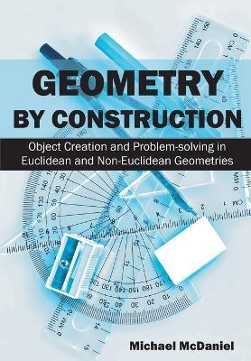 Geometry by Construction: Object Creation and Problem-solving in Euclidean and Non-Euclidean Geometries - Michael McDaniel - cover