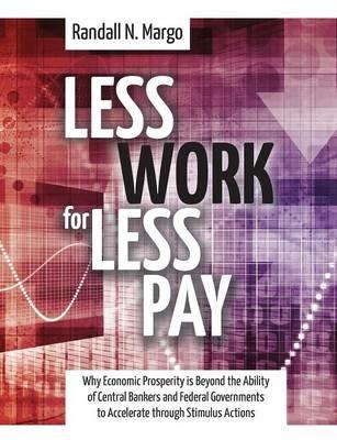 Less Work For Less Pay: Why Economic Prosperity is Beyond the Ability of Central Bankers and Federal Governments to Accelerate through Stimulus Actions - Randall N Margo - cover