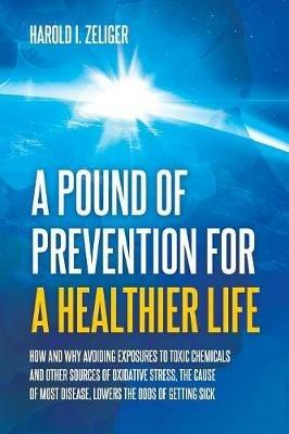 A Pound of Prevention for a Healthier Life: How and Why Avoiding Exposures to Toxic Chemicals and Other Sources of Oxidative Stress, the Cause of Most Disease, Lowers the Odds of Getting Sick - Harold I Zeliger - cover