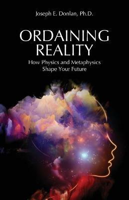 Ordaining Reality: How Physics and Metaphysics Shape Your Future - Joseph E Donlan - cover