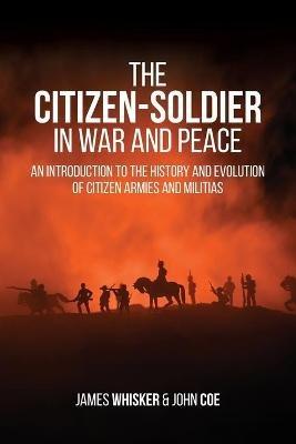 The Citizen-Soldier in War and Peace: An Introduction to the History and Evolution of Citizen Armies and Militias - James B Whisker - cover