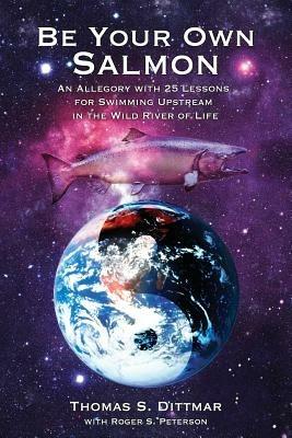 Be Your Own Salmon: An Allegory with 25 Lessons for Swimming Upstream in the Wild River of Life - Thomas S Dittmar - cover