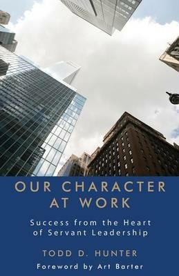 Our Character at Work: Success from the Heart of Servant Leadership - Todd D Hunter - cover