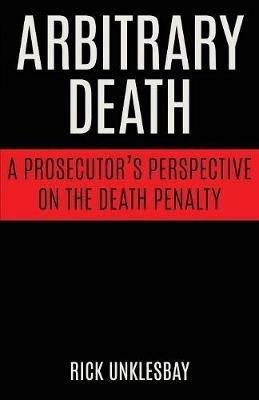 Arbitrary Death: A Prosecutor's Perspective on the Death Penalty - Rick Unklesbay - cover