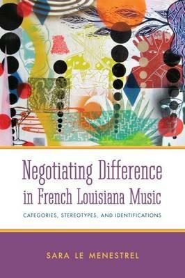 Negotiating Difference in French Louisiana Music: Categories, Stereotypes, and Identifications - Sara Le Menestrel - cover