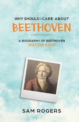 Why Should I Care About Beethoven: A Biography of Ludwig Van Beethoven Just For Kids! - Sam Rogers - cover