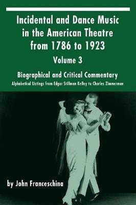 Incidental and Dance Music in the American Theatre from 1786 to 1923: Volume 3, Biographical and Critical Commentary - Alphabetical Listings from Edgar Stillman Kelley to Charles Zimmerman - John Franceschina - cover