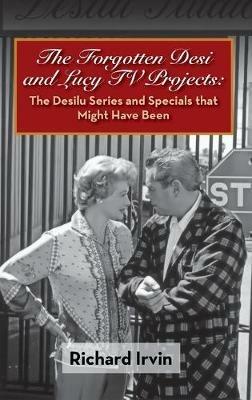 The Forgotten Desi and Lucy TV Projects: The Desilu Series and Specials that Might Have Been (hardback) - Richard Irvin - cover