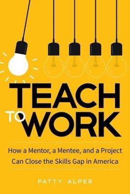 Teach to Work: How a Mentor, a Mentee, and a Project Can Close the Skills Gap in America - Patty Alper - cover