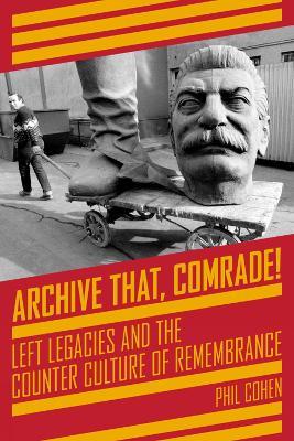 Archive That, Comrade!: Left Legacies and the Counter Culture of Remembrance - Phil Cohen - cover