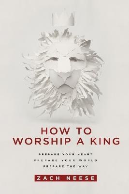 How to Worship a King: Prepare Your Heart. Prepare Your World. Prepare the Way - Zach Neese - cover