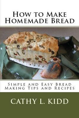 How to Make Homemade Bread: Simple and Easy Bread Making Tips and Recipes - Cathy Kidd - cover