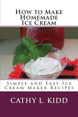 How to Make Homemade Ice Cream: Simple and Easy Ice Cream Maker Recipes - Cathy Kidd - cover