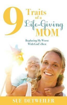 9 Traits of a Life-Giving Mom: Replacing My Worst with Gods Best - Sue Detweiler - cover