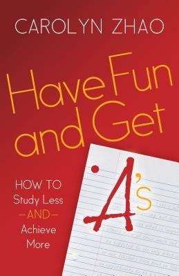 Have Fun & Get A's: How to Study Less and Achieve More - Carolyn Zhao - cover