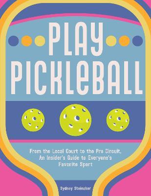 Play Pickleball: From the Local Court to the Pro Circuit, An Insider's Guide to Everyone's Favorite Sport - Sydney Steinaker - cover