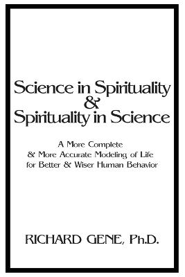 Science in Spirituality and Spirituality in Science: A More Complete and More Accurate Modeling of Life for Better and Wiser Human Behavior - Richard Gene - cover