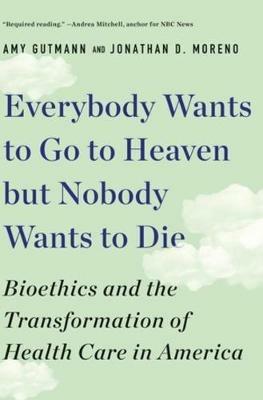 Everybody Wants to Go to Heaven but Nobody Wants to Die: Bioethics and the Transformation of Health Care in America - Amy Gutmann,Jonathan D. Moreno - cover