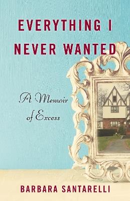 Everything I Never Wanted: A Memoir of Excess - Barbara Santarelli - cover