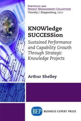 KNOWledge SUCCESSion: Sustained Performance and Capability Growth Through Strategic Knowledge Projects - Arthur Shelley - cover