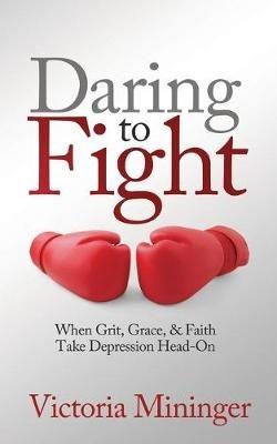 Daring to Fight: When Grit, Grace, & Faith Take Depression Head-On - Victoria Mininger - cover