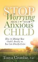 Stop Worrying About Your Anxious Child: How to Manage Your Child's Anxiety so You Can Finally Relax - Tonya Crombie - cover