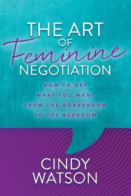 The Art of Feminine Negotiation: How to Get What You Want from the Boardroom to the Bedroom - Cindy Watson - cover