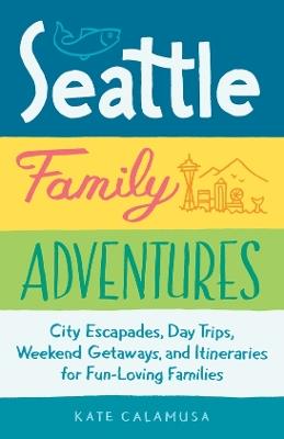Seattle Family Adventures: City Escapades, Day Trips, Weekend Getaways, and Itineraries for Fun-Loving Families - Kate Calamusa - cover