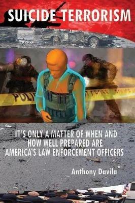 Suicide Terrorism: It's Only a Matter of When and How Well Prepared Are America's Law Enforcement Officers - Anthony Davila - cover