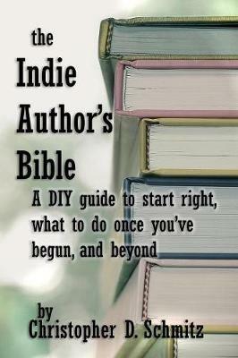The Indie Author's Bible: A DIY Guide to Start Right, What to Do Once You're in Print, and Beyond - Christopher D Schmitz - cover