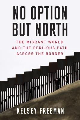 No Option But North: The Migrant World and the Perilous Path Across the Border - Kelsey Freeman - cover