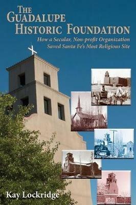 The Guadalupe Historic Foundation: How a Secular, Non-Profit Organization Saved Santa Fe's Most Religious Site - Kay Lockridge - cover