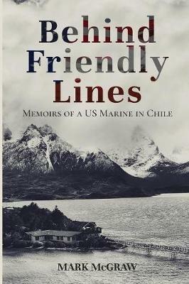Behind Friendly Lines: Memoirs of a US Marine in Chile - Mark McGraw - cover