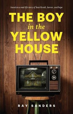The Boy in the Yellow House: based on a real-life story of heartbreak, horror, and hope - Ray Sanders - cover