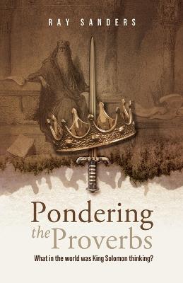 Pondering the Proverbs: What in the World Was King Solomon Thinking? - Ray Sanders - cover