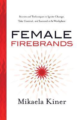 Female Firebrands: Stories and Techniques to Ignite Change, Take Control, and Succeed in the Workplace - Mikaela Kiner - cover