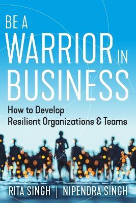 Be a Warrior in Business: How to Develop Resilient Organizations and Teams - Nipendra Singh,Rita Singh - cover