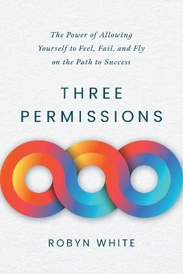 Three Permissions: The Power of Allowing Yourself to Feel, Fail, and Fly on the Path to Success - Robyn White - cover
