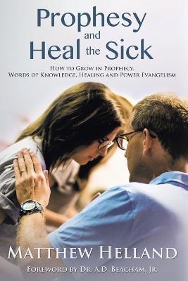 Prophesy and Heal the Sick: How to Grow in Prophecy, Words of Knowledge, Healing, and Power Evangelism - Matthew Helland - cover