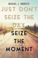 Just Don't Seize the Day, Seize the Moment - Michael J Onoroto - cover