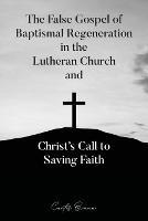 The False Gospel of Baptismal Regeneration in the Lutheran Church and Christ's Call to Saving Faith - Curtis Braun - cover