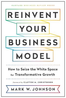 Reinvent Your Business Model: How to Seize the White Space for Transformative Growth - Mark W. Johnson - cover
