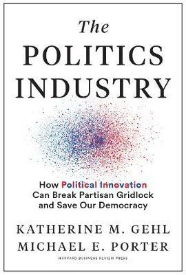 The Politics Industry: How Political Innovation Can Break Partisan Gridlock and Save Our Democracy - Katherine M. Gehl,Michael E. Porter - cover