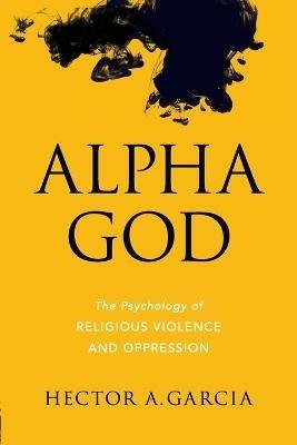 Alpha God: The Psychology of Religious Violence and Oppression - Hector A. Garcia - cover