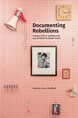 Documenting Rebellions: A Study of Four Lesbian and Gay Archives in Queer Times - Rebecka Taves Sheffield - cover