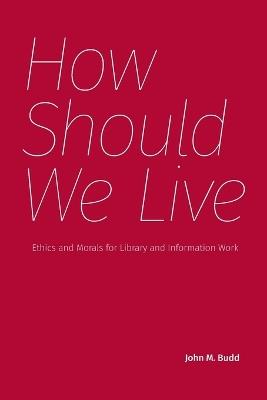 How Should We Live: Ethics and Morals for Library and Information Work - John M Budd - cover