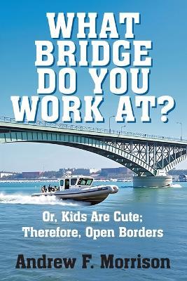 What Bridge Do You Work At?: Or, Kids Are Cute; Therefore, Open Borders - Andrew F Morrison - cover
