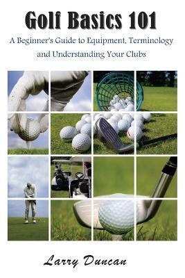 Golf Basics 101: A Beginner's Guide to Equipment, Terminology and Understanding Your Clubs - Larry Duncan - cover
