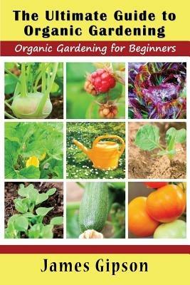 The Ultimate Guide to Organic Gardening: Organic Gardening for Beginners - James Gipson - cover